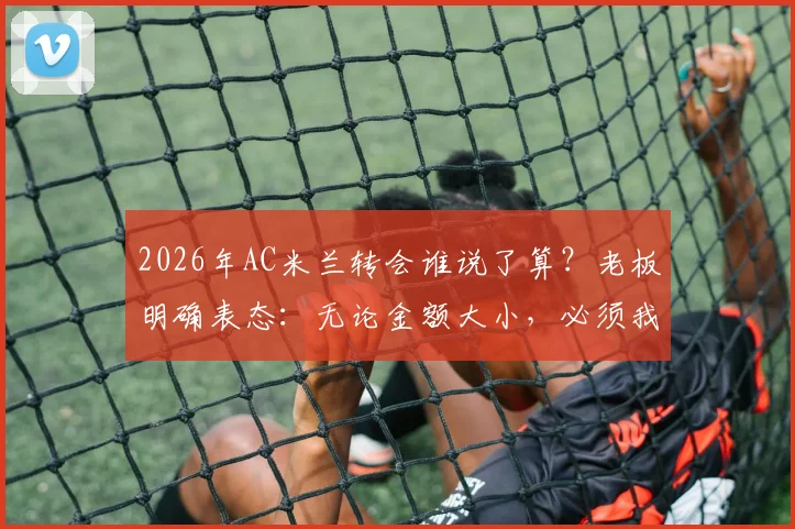 2026年AC米兰转会谁说了算？老板明确表态：无论金额大小，必须我批准才算数，解析红黑军团转会决策流程