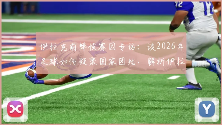 伊拉克前锋侯赛因专访：谈2026年足球如何凝聚国家团结，解析伊拉克队锋线力量与团队精神