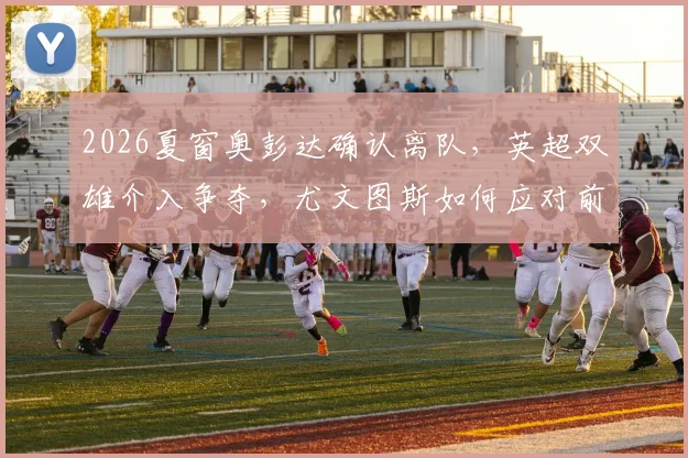 2026夏窗奥彭达确认离队，英超双雄介入争夺，尤文图斯如何应对前锋空缺？