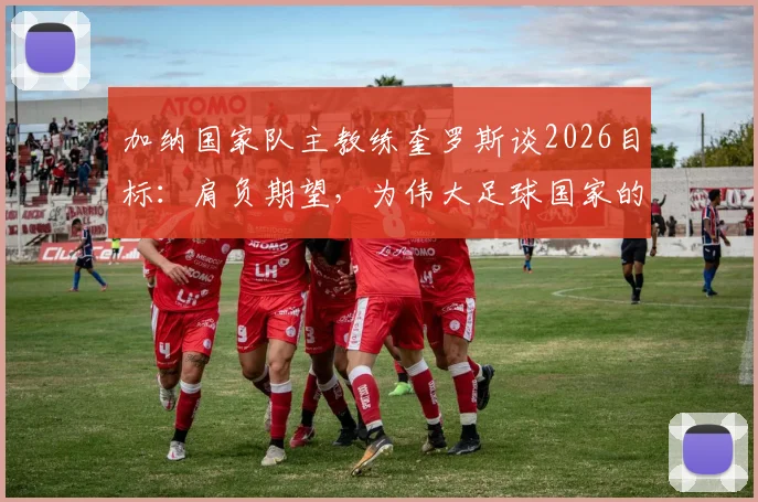 加纳国家队主教练奎罗斯谈2026目标：肩负期望，为伟大足球国家的梦想而战