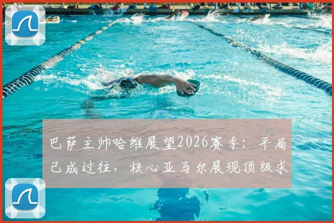 巴萨主帅哈维展望2026赛季：平局已成过往，核心亚马尔展现顶级求胜欲