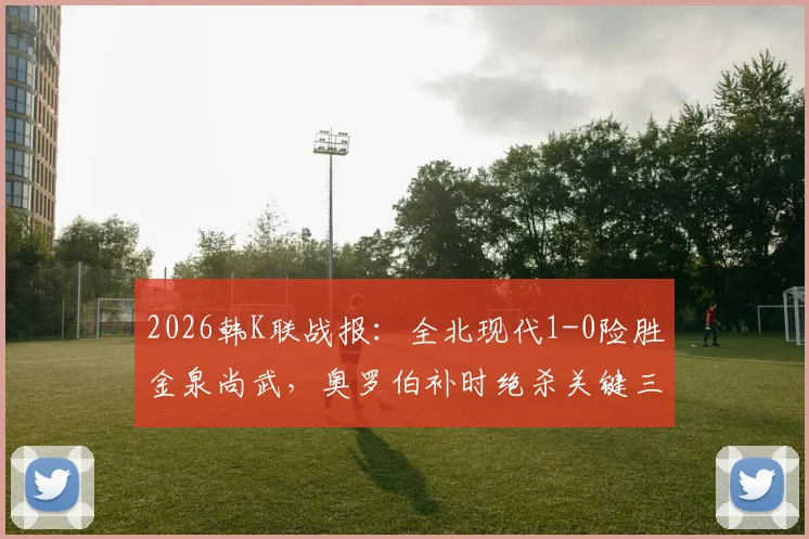 2026韩K联战报：全北现代1-0险胜金泉尚武，奥罗伯补时绝杀关键三分，附全场录像入口