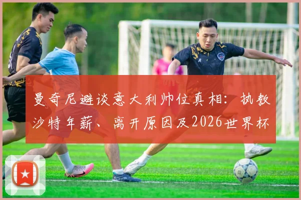 曼奇尼避谈意大利帅位真相：执教沙特年薪、离开原因及2026世界杯前景分析