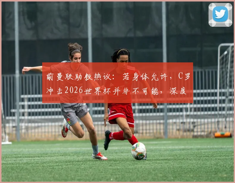前曼联助教热议：若身体允许，C罗冲击2026世界杯并非不可能，深度剖析其国家队前景