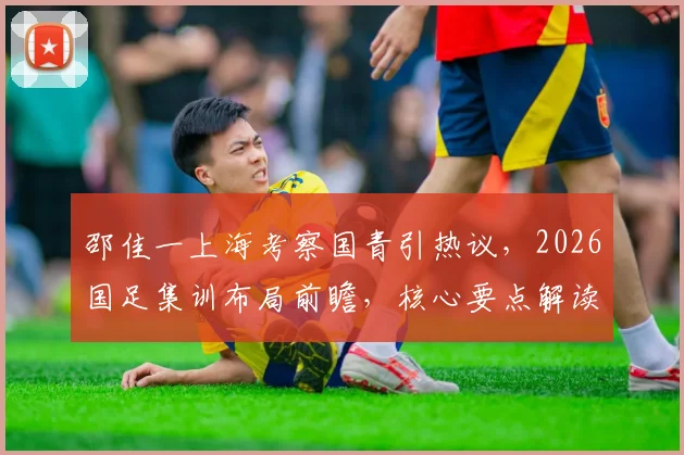 邵佳一上海考察国青引热议，2026国足集训布局前瞻，核心要点解读