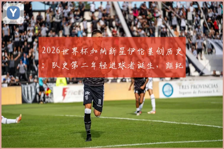 2026世界杯加纳新星伊伦基创历史：队史第二年轻进球者诞生，距纪录仅差三个月，技术特点与未来前景全解析