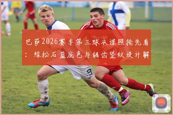 巴萨2026赛季第三球衣谍照抢先看：绿松石蓝底色与锯齿竖纹设计解析，球迷热议新款式