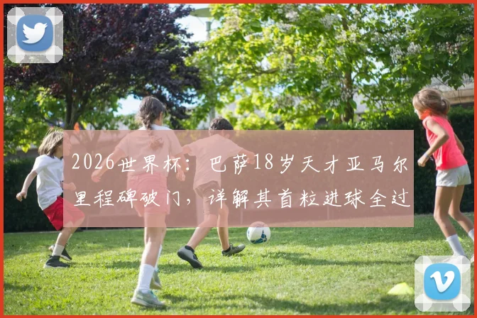 2026世界杯：巴萨18岁天才亚马尔里程碑破门，详解其首粒进球全过程、创造纪录与对西班牙队深远意义