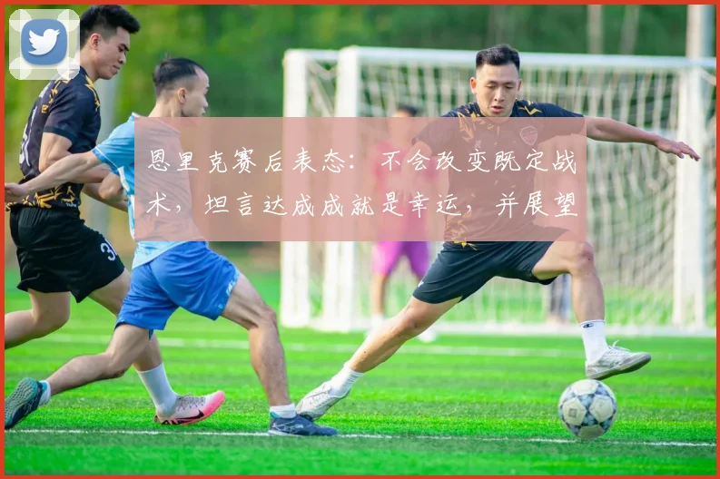 恩里克赛后表态：不会改变既定战术，坦言达成成就是幸运，并展望次回合晋级前景