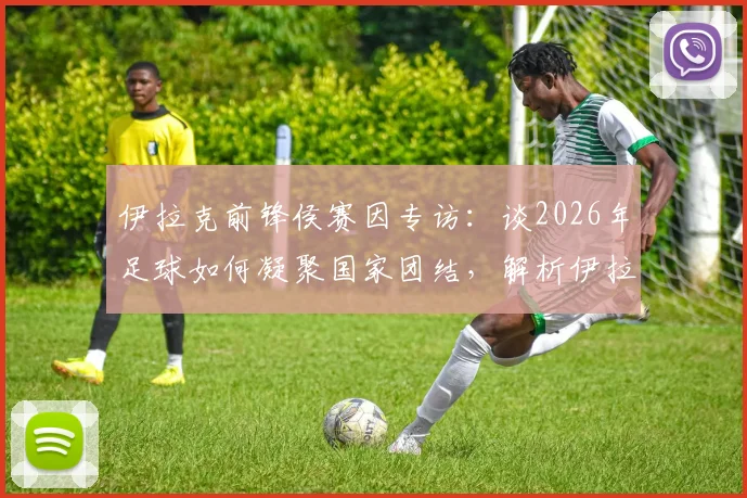 伊拉克前锋侯赛因专访：谈2026年足球如何凝聚国家团结，解析伊拉克队锋线力量与团队精神