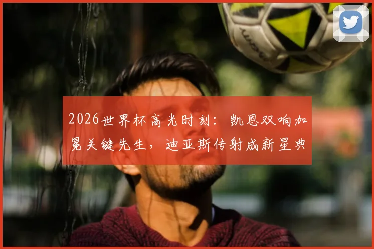 2026世界杯高光时刻：凯恩双响加冕关键先生，迪亚斯传射成新星典范，精彩进球瞬间盘点
